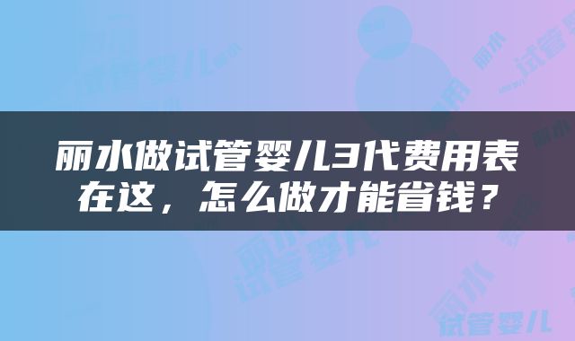 丽水做试管婴儿3代费用表在这，怎么做才能省钱？