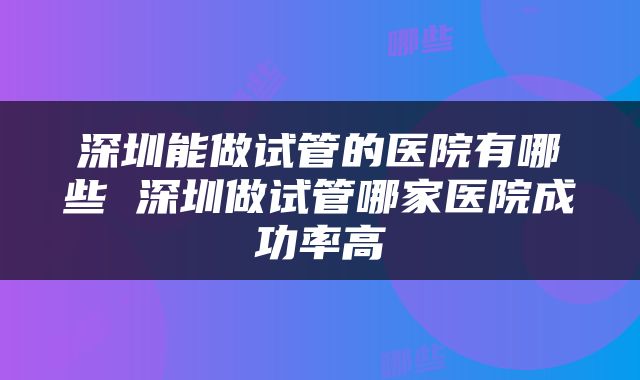 深圳能做试管的医院有哪些 深圳做试管哪家医院成功率高