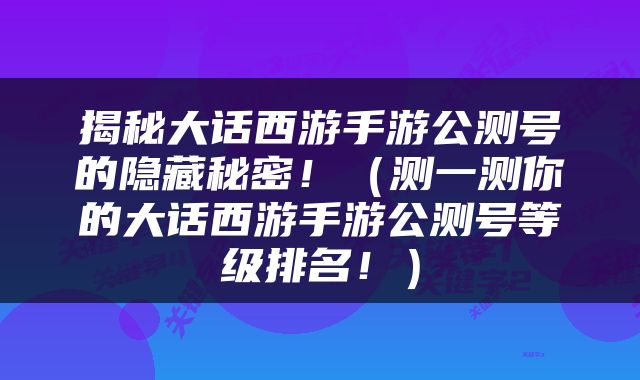 揭秘大话西游手游公测号的隐藏秘密！（测一测你的大话西游手游公测号等级排名！）