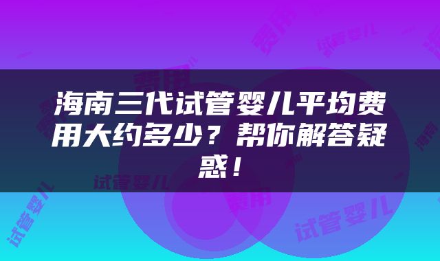 海南三代试管婴儿平均费用大约多少？帮你解答疑惑！