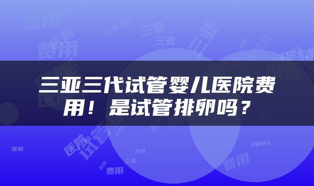 三亚三代试管婴儿医院费用！是试管排卵吗？