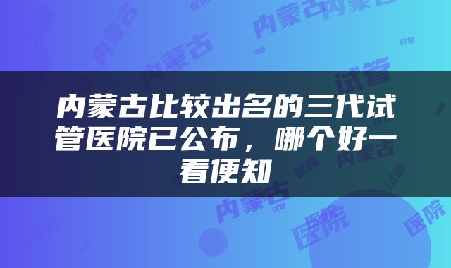 内蒙古比较出名的三代试管医院已公布，哪个好一看便知