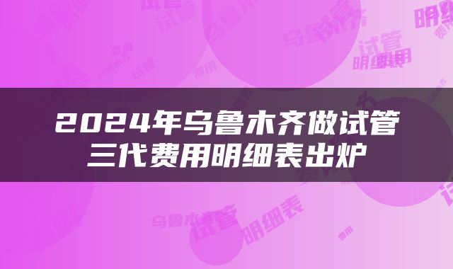 2024年乌鲁木齐做试管三代费用明细表出炉