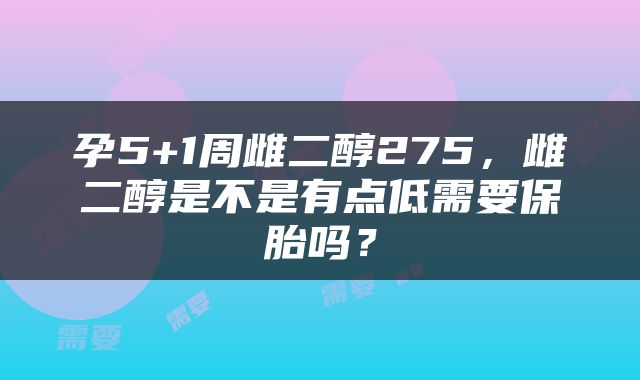 孕5+1周雌二醇275，雌二醇是不是有点低需要保胎吗？