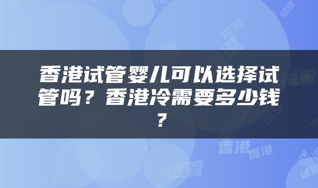 香港试管婴儿可以选择试管吗？香港冷需要多少钱？