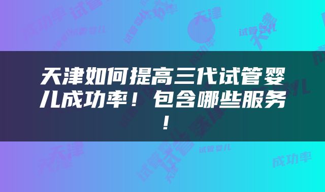 天津如何提高三代试管婴儿成功率！包含哪些服务！