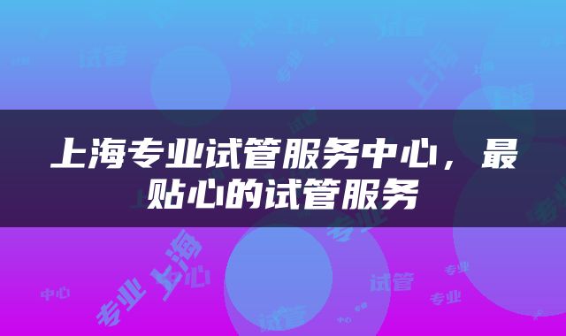 上海专业试管服务中心，最贴心的试管服务