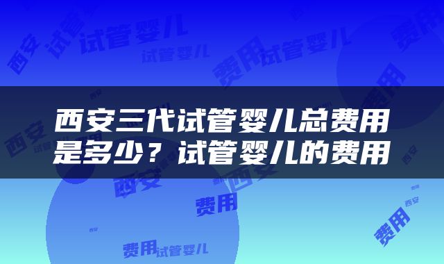 西安三代试管婴儿总费用是多少？试管婴儿的费用