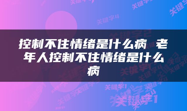 控制不住情绪是什么病 老年人控制不住情绪是什么病