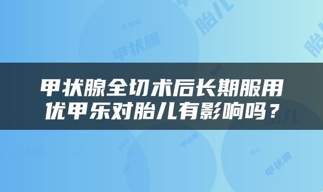 甲状腺全切术后长期服用优甲乐对胎儿有影响吗？