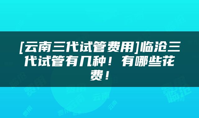 [云南三代试管费用]临沧三代试管有几种！有哪些花费！