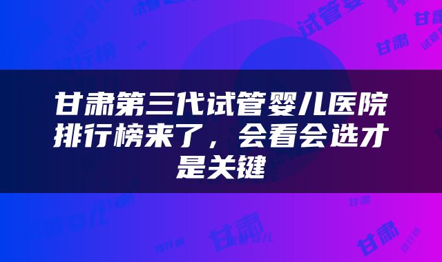 甘肃第三代试管婴儿医院排行榜来了，会看会选才是关键