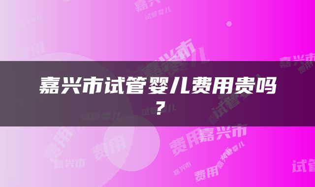 嘉兴市试管婴儿费用贵吗？