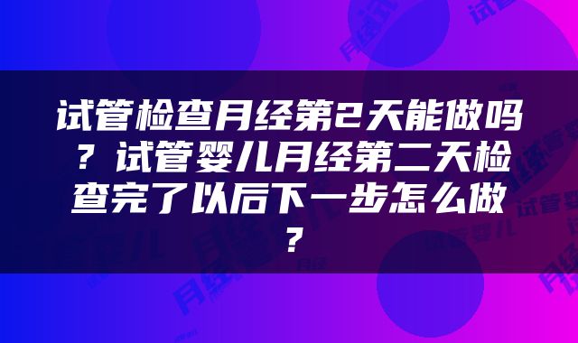 试管检查月经第2天能做吗？试管婴儿月经第二天检查完了以后下一步怎么做？