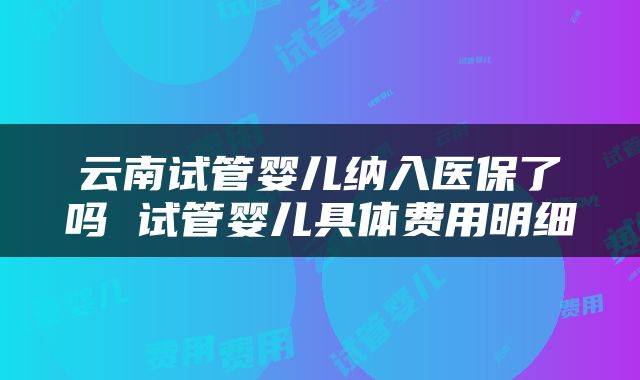 云南试管婴儿纳入医保了吗 试管婴儿具体费用明细