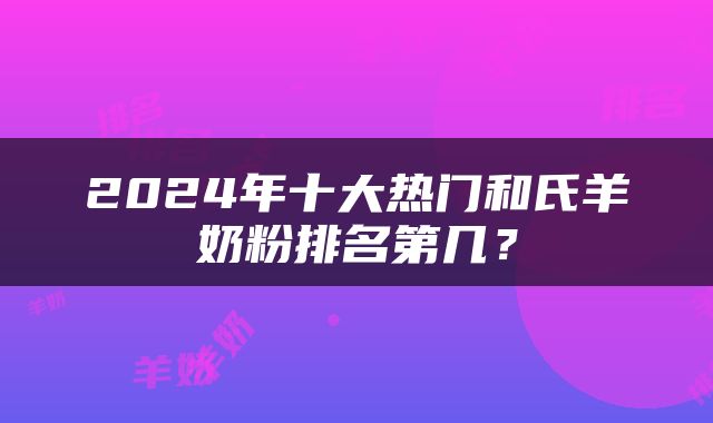 2024年十大热门和氏羊奶粉排名第几？