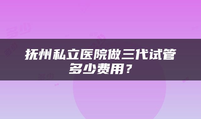 抚州私立医院做三代试管多少费用？
