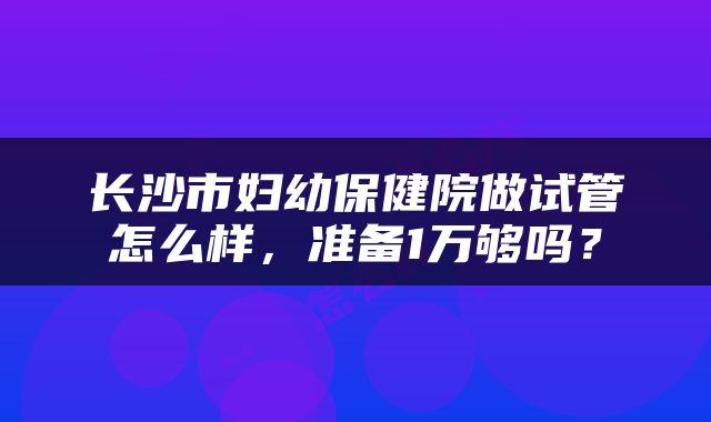长沙市妇幼保健院做试管怎么样，准备1万够吗？