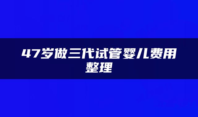 47岁做三代试管婴儿费用整理