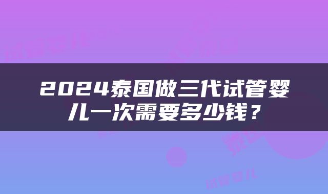 2024泰国做三代试管婴儿一次需要多少钱？