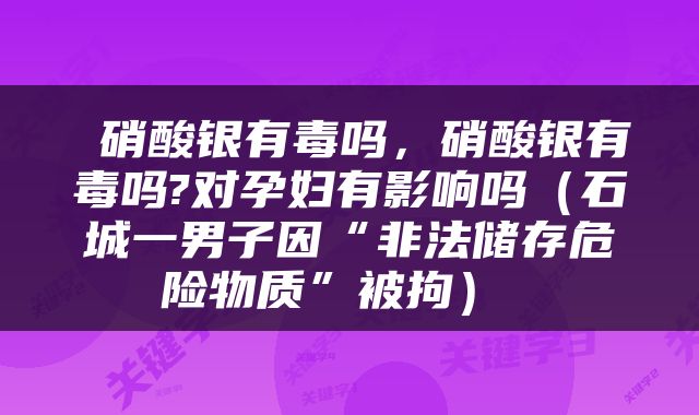  硝酸银有毒吗，硝酸银有毒吗?对孕妇有影响吗（石城一男子因“非法储存危险物质”被拘） 