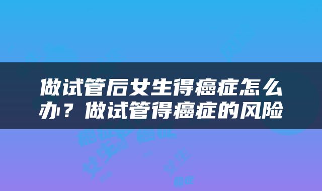 做试管后女生得癌症怎么办？做试管得癌症的风险