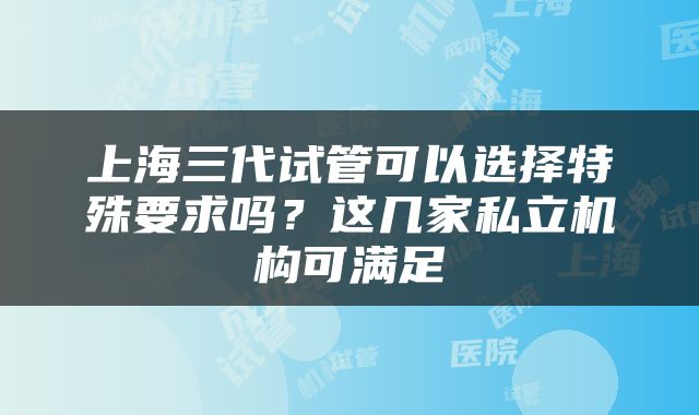 上海三代试管可以选择特殊要求吗？这几家私立机构可满足