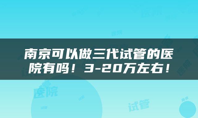 南京可以做三代试管的医院有吗！3-20万左右！