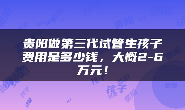 贵阳做第三代试管生孩子费用是多少钱，大概2-6万元！