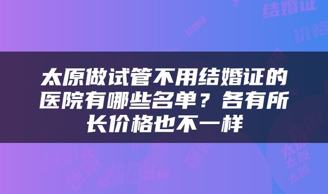 太原做试管不用结婚证的医院有哪些名单？各有所长价格也不一样