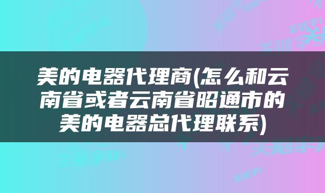 美的电器代理商(怎么和云南省或者云南省昭通市的美的电器总代理联系)