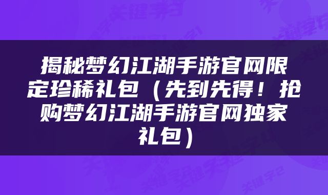揭秘梦幻江湖手游官网限定珍稀礼包（先到先得！抢购梦幻江湖手游官网独家礼包）
