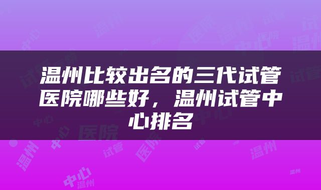 温州比较出名的三代试管医院哪些好，温州试管中心排名