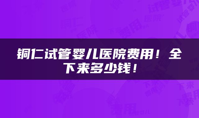 铜仁试管婴儿医院费用！全下来多少钱！