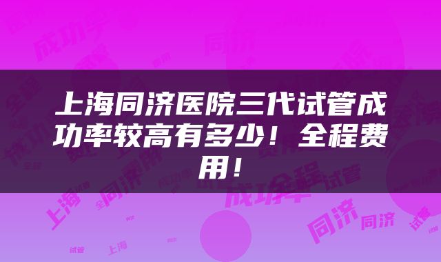 上海同济医院三代试管成功率较高有多少！全程费用！