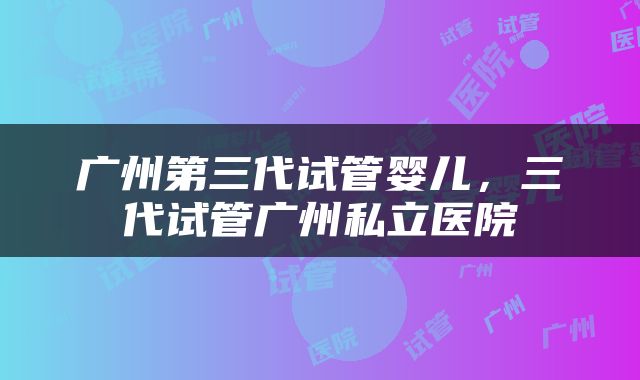 广州第三代试管婴儿，三代试管广州私立医院