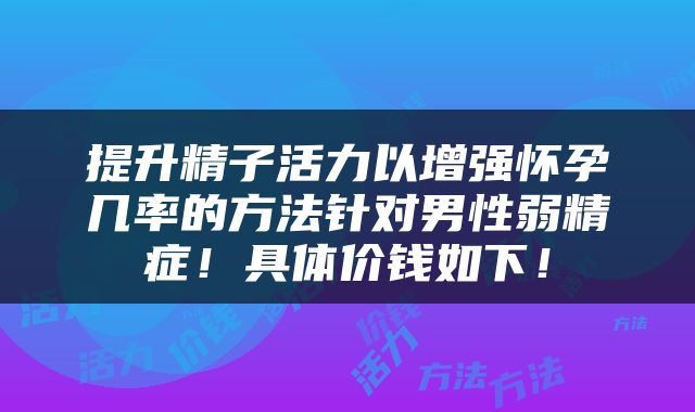 提升精子活力以增强怀孕几率的方法针对男性弱精症！具体价钱如下！