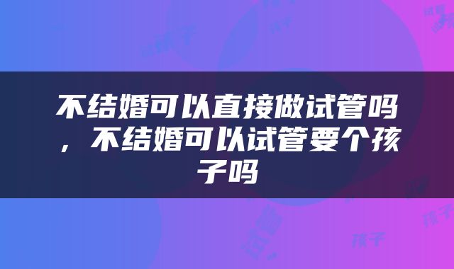 不结婚可以直接做试管吗，不结婚可以试管要个孩子吗
