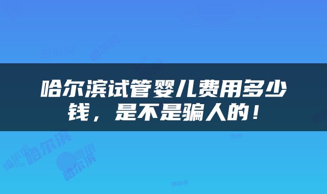 哈尔滨试管婴儿费用多少钱，是不是骗人的！