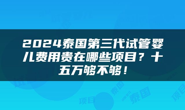 2024泰国第三代试管婴儿费用贵在哪些项目？十五万够不够！