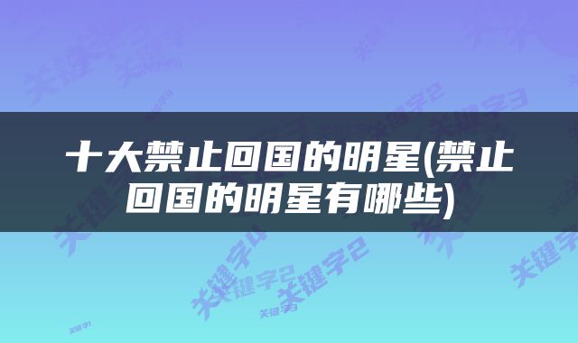 十大禁止回国的明星(禁止回国的明星有哪些)