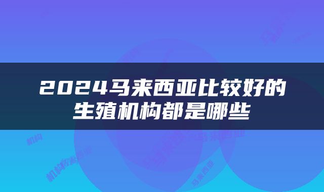 2024马来西亚比较好的生殖机构都是哪些