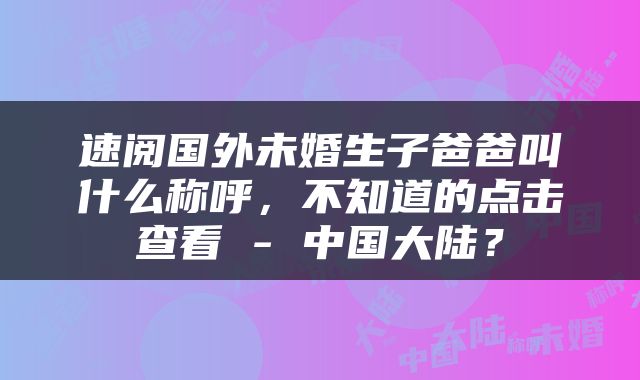 速阅国外未婚生子爸爸叫什么称呼，不知道的点击查看 - 中国大陆？