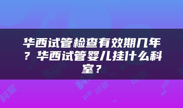 华西试管检查有效期几年？华西试管婴儿挂什么科室？