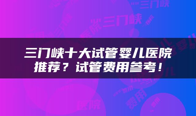 三门峡十大试管婴儿医院推荐？试管费用参考！