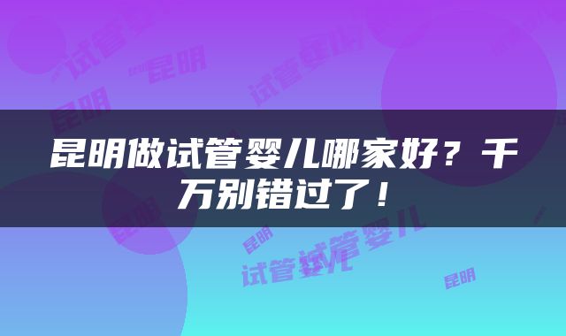 昆明做试管婴儿哪家好？千万别错过了！