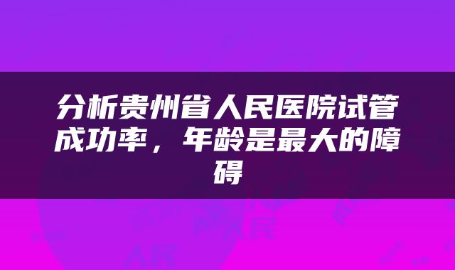 分析贵州省人民医院试管成功率，年龄是最大的障碍