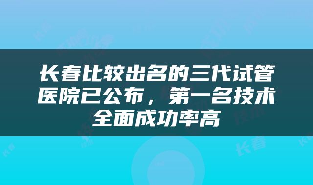 长春比较出名的三代试管医院已公布，第一名技术全面成功率高