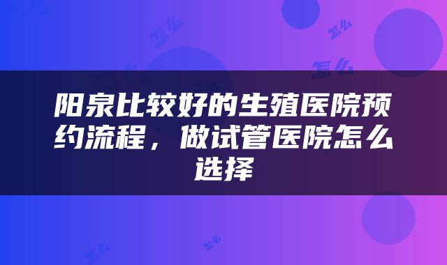阳泉比较好的生殖医院预约流程，做试管医院怎么选择
