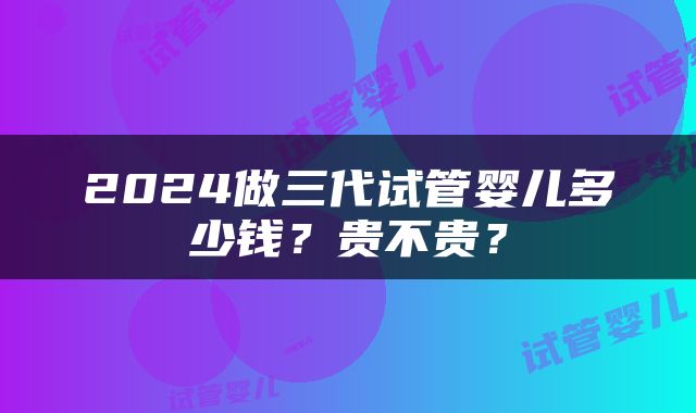 2024做三代试管婴儿多少钱？贵不贵？